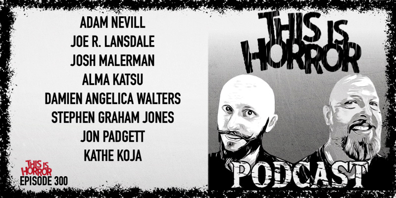 TIH 300 Adam Nevill, Joe R. Lansdale, Josh Malerman, Alma Katsu, Damien Angelica Walters, Stephen Graham Jones, Jon Padgett, and Kathe Koja